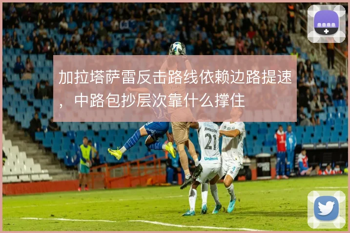 加拉塔萨雷反击路线依赖边路提速,中路包抄层次靠什么撑住