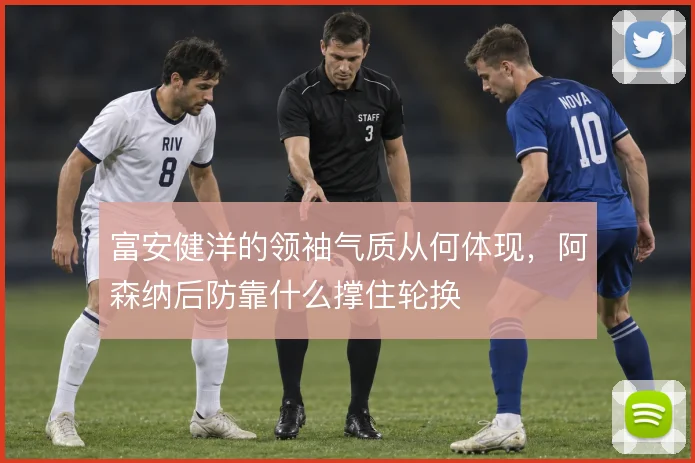 富安健洋的领袖气质从何体现，阿森纳后防靠什么撑住轮换