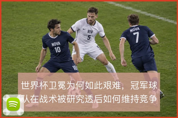世界杯卫冕为何如此艰难，冠军球队在战术被研究透后如何维持竞争力
