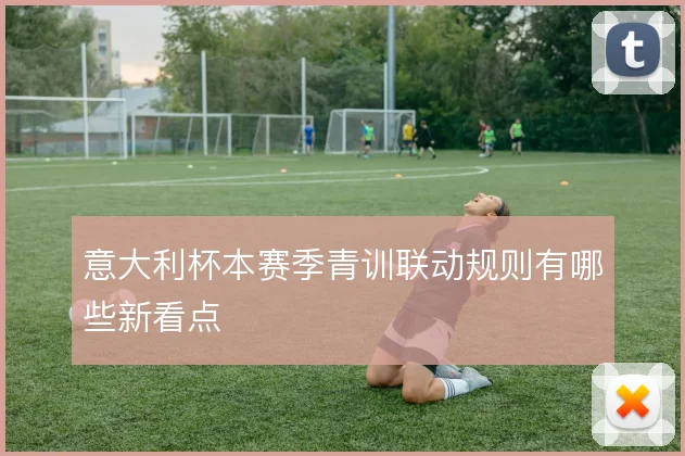 意大利杯本赛季青训联动规则有哪些新看点