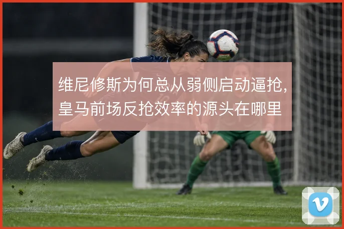 维尼修斯为何总从弱侧启动逼抢,皇马前场反抢效率的源头在哪里