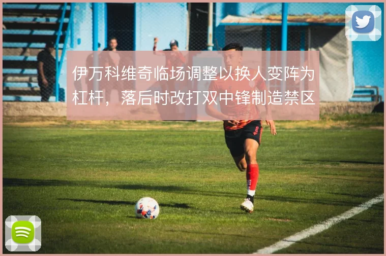 伊万科维奇临场调整以换人变阵为杠杆,落后时改打双中锋制造禁区压力