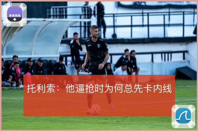 托利索:他逼抢时为何总先卡内线