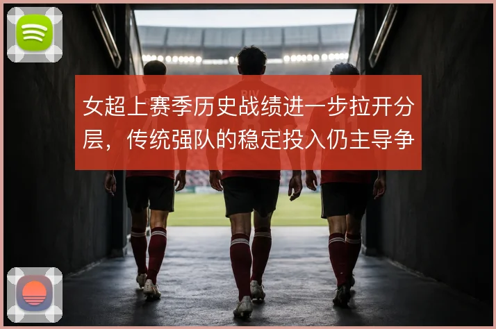 女超上赛季历史战绩进一步拉开分层,传统强队的稳定投入仍主导争冠格局