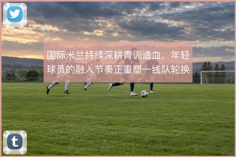 国际米兰持续深耕青训造血,年轻球员的融入节奏正重塑一线队轮换结构