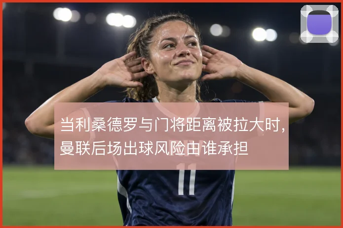 当利桑德罗与门将距离被拉大时，曼联后场出球风险由谁承担