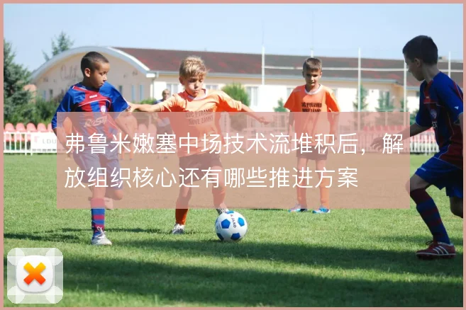 弗鲁米嫩塞中场技术流堆积后，解放组织核心还有哪些推进方案