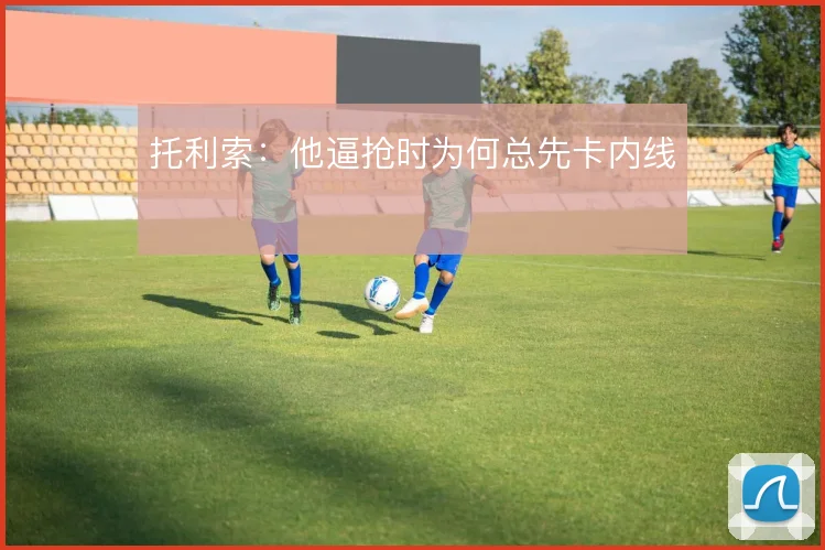 托利索:他逼抢时为何总先卡内线