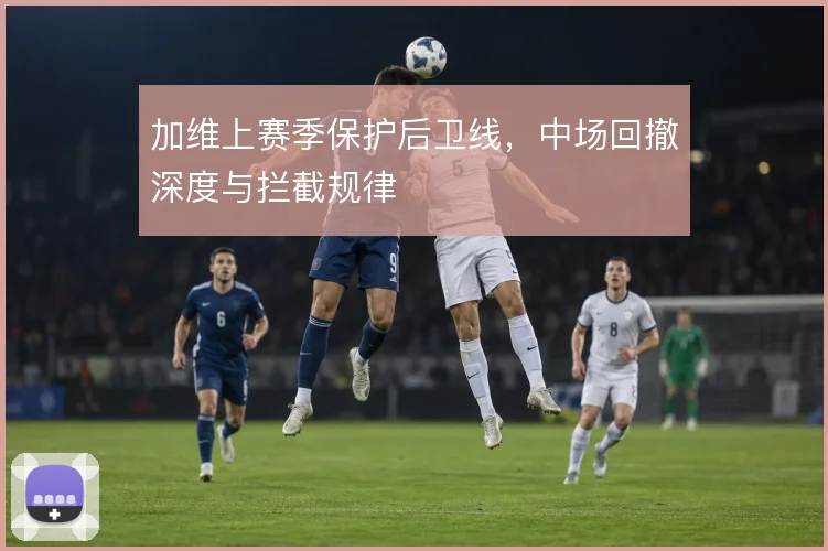 加维上赛季保护后卫线,中场回撤深度与拦截规律
