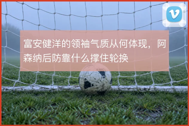 富安健洋的领袖气质从何体现，阿森纳后防靠什么撑住轮换