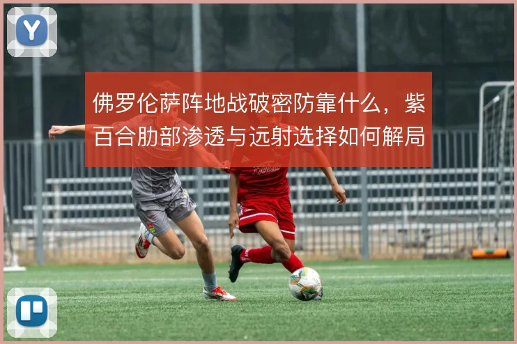 佛罗伦萨阵地战破密防靠什么,紫百合肋部渗透与远射选择如何解局