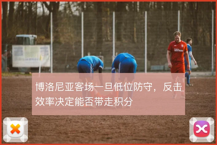 博洛尼亚客场一旦低位防守，反击效率决定能否带走积分