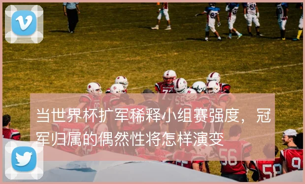 当世界杯扩军稀释小组赛强度,冠军归属的偶然性将怎样演变