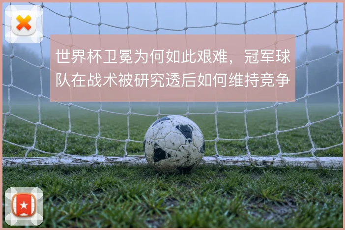 世界杯卫冕为何如此艰难,冠军球队在战术被研究透后如何维持竞争力