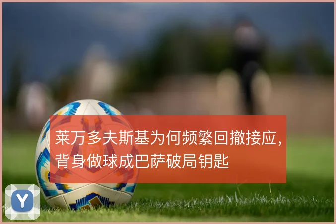 莱万多夫斯基为何频繁回撤接应,背身做球成巴萨破局钥匙
