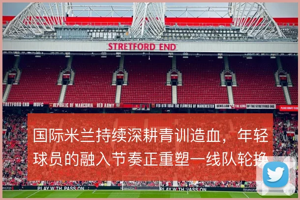 国际米兰持续深耕青训造血,年轻球员的融入节奏正重塑一线队轮换结构